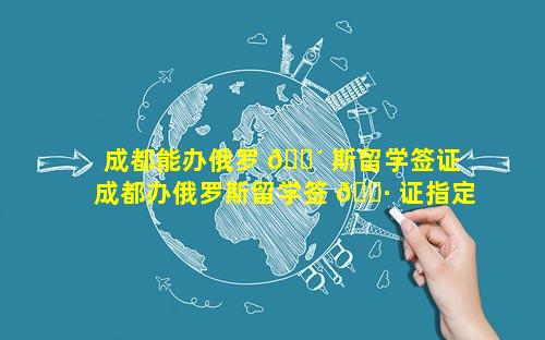 成都能办俄罗 🐴 斯留学签证 成都办俄罗斯留学签 🌷 证指定到哪里体检
